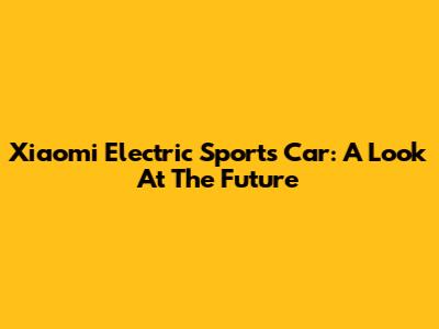 Xiaomi Electric Sports Car: A Look At The Future