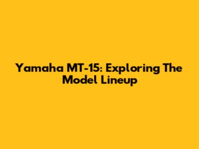 Yamaha MT-15: Exploring The Model Lineup