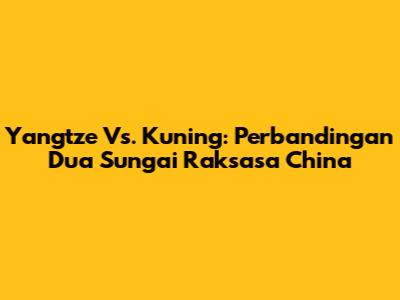 Yangtze Vs. Kuning: Perbandingan Dua Sungai Raksasa China