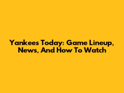 Yankees Today: Game Lineup, News, And How To Watch