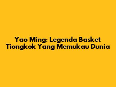 Yao Ming: Legenda Basket Tiongkok Yang Memukau Dunia
