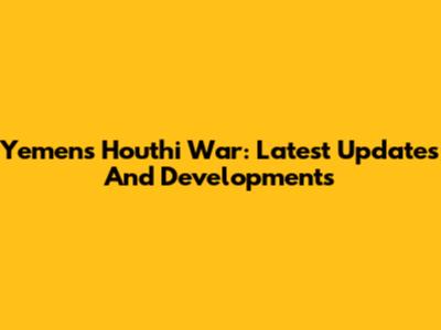 Yemen's Houthi War: Latest Updates And Developments