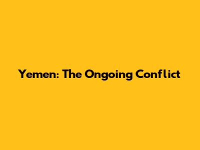 Yemen: The Ongoing Conflict
