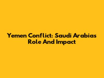 Yemen Conflict: Saudi Arabia's Role And Impact