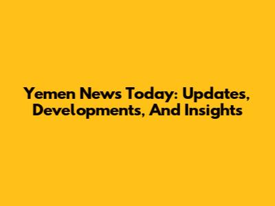 Yemen News Today: Updates, Developments, And Insights