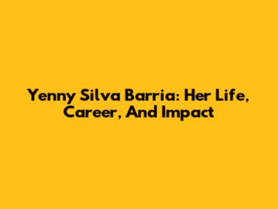 Yenny Silva Barria: Her Life, Career, And Impact