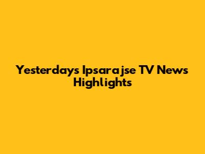 Yesterday's Ipsarajse TV News Highlights