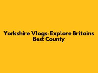 Yorkshire Vlogs: Explore Britain's Best County