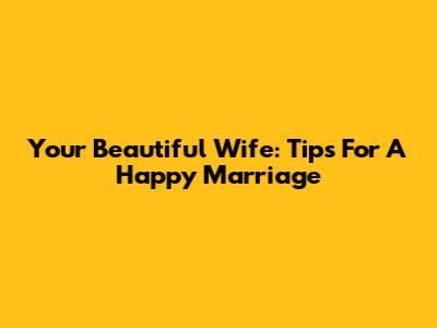 Your Beautiful Wife: Tips For A Happy Marriage