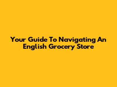 Your Guide To Navigating An English Grocery Store