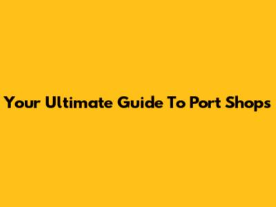 Your Ultimate Guide To Port Shops