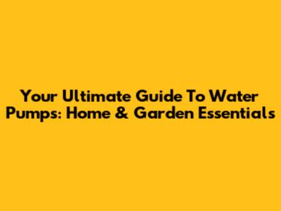 Your Ultimate Guide To Water Pumps: Home & Garden Essentials