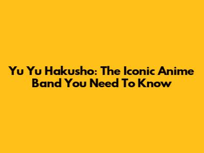 Yu Yu Hakusho: The Iconic Anime Band You Need To Know