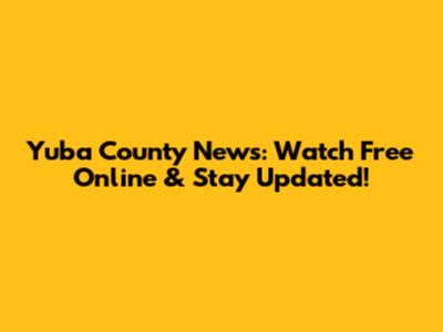 Yuba County News: Watch Free Online & Stay Updated!