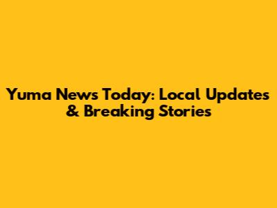 Yuma News Today: Local Updates & Breaking Stories