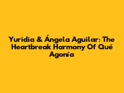 Yuridia & Ángela Aguilar: The Heartbreak Harmony Of 'Qué Agonía'
