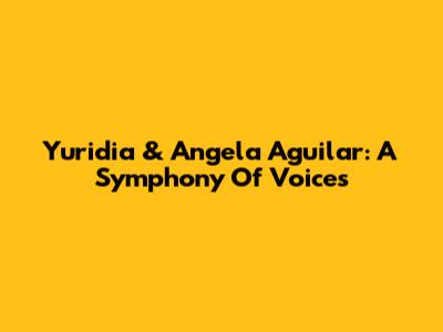 Yuridia & Angela Aguilar: A Symphony Of Voices