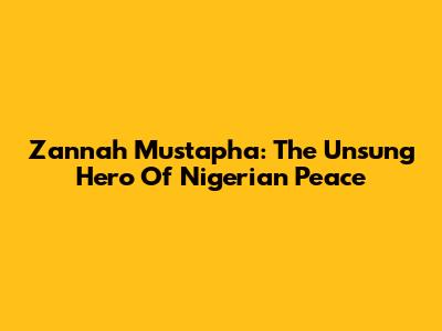 Zannah Mustapha: The Unsung Hero Of Nigerian Peace