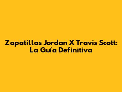 Zapatillas Jordan X Travis Scott: La Guía Definitiva