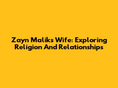 Zayn Malik's Wife: Exploring Religion And Relationships