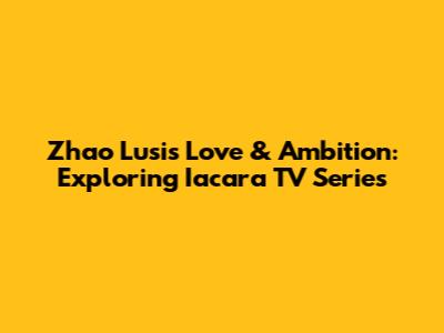 Zhao Lusi's Love & Ambition: Exploring Iacara TV Series