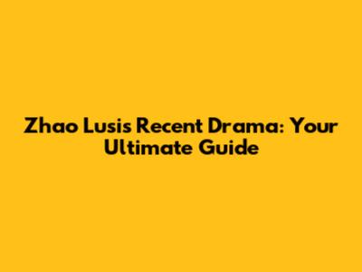 Zhao Lusi's Recent Drama: Your Ultimate Guide