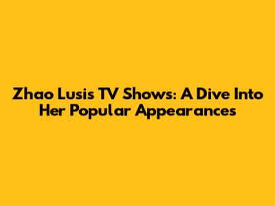 Zhao Lusi's TV Shows: A Dive Into Her Popular Appearances