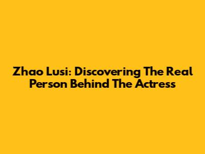 Zhao Lusi: Discovering The Real Person Behind The Actress