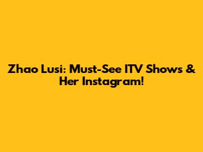 Zhao Lusi: Must-See ITV Shows & Her Instagram!