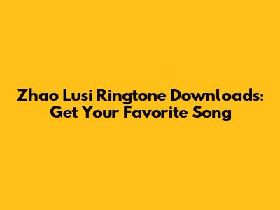 Zhao Lusi Ringtone Downloads: Get Your Favorite Song
