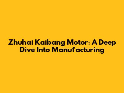 Zhuhai Kaibang Motor: A Deep Dive Into Manufacturing